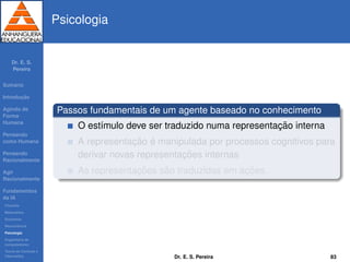 Dr. E. S.
Pereira
Sum´ario
Introduc¸ ˜ao
Agindo de
Forma
Humana
Pensando
como Humana
Pensando
Racionalmente
Agir
Racionalmente
Fundamentos
da IA
Filosoﬁa
Matem´atica
Economia
Neurociˆencia
Psicologia
Engenharia de
computadores
Teoria de Controle e
Cibern´etica
Psicologia
Passos fundamentais de um agente baseado no conhecimento
O est´ımulo deve ser traduzido numa representac¸ ˜ao interna
A representac¸ ˜ao ´e manipulada por processos cognitivos para
derivar novas representac¸ ˜oes internas
As representac¸ ˜oes s˜ao traduzidas em ac¸ ˜oes.
Dr. E. S. Pereira 83
 
