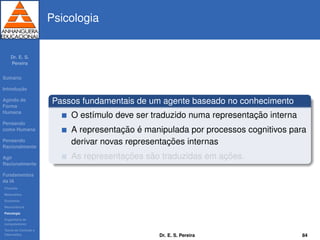 Dr. E. S.
Pereira
Sum´ario
Introduc¸ ˜ao
Agindo de
Forma
Humana
Pensando
como Humana
Pensando
Racionalmente
Agir
Racionalmente
Fundamentos
da IA
Filosoﬁa
Matem´atica
Economia
Neurociˆencia
Psicologia
Engenharia de
computadores
Teoria de Controle e
Cibern´etica
Psicologia
Passos fundamentais de um agente baseado no conhecimento
O est´ımulo deve ser traduzido numa representac¸ ˜ao interna
A representac¸ ˜ao ´e manipulada por processos cognitivos para
derivar novas representac¸ ˜oes internas
As representac¸ ˜oes s˜ao traduzidas em ac¸ ˜oes.
Dr. E. S. Pereira 84
 
