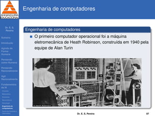 Dr. E. S.
Pereira
Sum´ario
Introduc¸ ˜ao
Agindo de
Forma
Humana
Pensando
como Humana
Pensando
Racionalmente
Agir
Racionalmente
Fundamentos
da IA
Filosoﬁa
Matem´atica
Economia
Neurociˆencia
Psicologia
Engenharia de
computadores
Teoria de Controle e
Cibern´etica
Engenharia de computadores
Engenharia de computadores
O primeiro computador operacional foi a m´aquina
eletromecˆanica de Heath Robinson, constru´ıda em 1940 pela
equipe de Alan Turin
Dr. E. S. Pereira 87
 