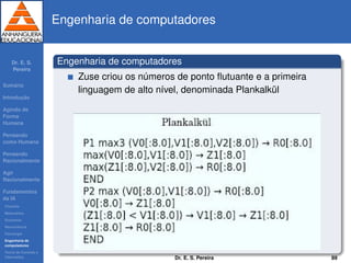 Dr. E. S.
Pereira
Sum´ario
Introduc¸ ˜ao
Agindo de
Forma
Humana
Pensando
como Humana
Pensando
Racionalmente
Agir
Racionalmente
Fundamentos
da IA
Filosoﬁa
Matem´atica
Economia
Neurociˆencia
Psicologia
Engenharia de
computadores
Teoria de Controle e
Cibern´etica
Engenharia de computadores
Engenharia de computadores
Zuse criou os n´umeros de ponto ﬂutuante e a primeira
linguagem de alto n´ıvel, denominada Plankalk¨ul
Dr. E. S. Pereira 89
 