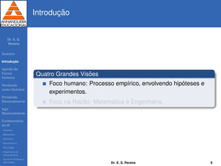 Dr. E. S.
Pereira
Sum´ario
Introduc¸ ˜ao
Agindo de
Forma
Humana
Pensando
como Humana
Pensando
Racionalmente
Agir
Racionalmente
Fundamentos
da IA
Filosoﬁa
Matem´atica
Economia
Neurociˆencia
Psicologia
Engenharia de
computadores
Teoria de Controle e
Cibern´etica
Introduc¸ ˜ao
Quatro Grandes Vis˜oes
Foco humano: Processo emp´ırico, envolvendo hip´oteses e
experimentos.
Foco na Raz˜ao: Matem´atica e Engenharia.
Dr. E. S. Pereira 9
 