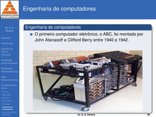 Dr. E. S.
Pereira
Sum´ario
Introduc¸ ˜ao
Agindo de
Forma
Humana
Pensando
como Humana
Pensando
Racionalmente
Agir
Racionalmente
Fundamentos
da IA
Filosoﬁa
Matem´atica
Economia
Neurociˆencia
Psicologia
Engenharia de
computadores
Teoria de Controle e
Cibern´etica
Engenharia de computadores
Engenharia de computadores
O primeiro computador eletrˆonico, o ABC, foi montado por
John Atanasoff e Clifford Berry entre 1940 e 1942.
Dr. E. S. Pereira 90
 