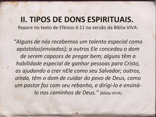 II. TIPOS DE DONS ESPIRITUAIS.
Repare no texto de Efésios 4:11 na versão da Bíblia VIVA:
“Alguns de nós recebemos um talento especial como
apóstolos(enviados); a outros Ele concedeu o dom
de serem capazes de pregar bem; alguns têm a
habilidade especial de ganhar pessoas para Cristo,
as ajudando a crer nEle como seu Salvador; outros,
ainda, têm o dom de cuidar do povo de Deus, como
um pastor faz com seu rebanho, e dirigi-lo e ensiná-
lo nos caminhos de Deus.” (Biblia VIVA)
 
