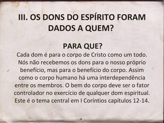 III. OS DONS DO ESPÍRITO FORAM
DADOS A QUEM?
PARA QUE?
Cada dom é para o corpo de Cristo como um todo.
Nós não recebemos os dons para o nosso próprio
benefício, mas para o benefício do corpo. Assim
como o corpo humano há uma interdependência
entre os membros. O bem do corpo deve ser o fator
controlador no exercício de qualquer dom espiritual.
Este é o tema central em I Coríntios capítulos 12-14.
 