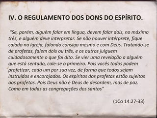 IV. O REGULAMENTO DOS DONS DO ESPÍRITO.
“Se, porém, alguém falar em língua, devem falar dois, no máximo
três, e alguém deve interpretar. Se não houver intérprete, fique
calado na igreja, falando consigo mesmo e com Deus. Tratando-se
de profetas, falem dois ou três, e os outros julguem
cuidadosamente o que foi dito. Se vier uma revelação a alguém
que está sentado, cale-se o primeiro. Pois vocês todos podem
profetizar, cada um por sua vez, de forma que todos sejam
instruídos e encorajados. Os espíritos dos profetas estão sujeitos
aos profetas. Pois Deus não é Deus de desordem, mas de paz.
Como em todas as congregações dos santos”
(1Co 14:27-33)
 