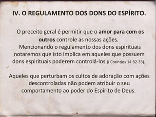 IV. O REGULAMENTO DOS DONS DO ESPÍRITO.
O preceito geral é permitir que o amor para com os
outros controle as nossas ações.
Mencionando o regulamento dos dons espirituais
notaremos que isto implica em aqueles que possuem
dons espirituais poderem controlá-los (I Coríntios 14:32-33).
Aqueles que perturbam os cultos de adoração com ações
descontroladas não podem atribuir o seu
comportamento ao poder do Espírito de Deus.
 