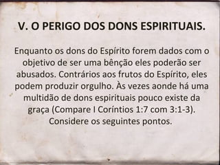 V. O PERIGO DOS DONS ESPIRITUAIS.
Enquanto os dons do Espírito forem dados com o
objetivo de ser uma bênção eles poderão ser
abusados. Contrários aos frutos do Espírito, eles
podem produzir orgulho. Às vezes aonde há uma
multidão de dons espirituais pouco existe da
graça (Compare I Coríntios 1:7 com 3:1-3).
Considere os seguintes pontos.
 
