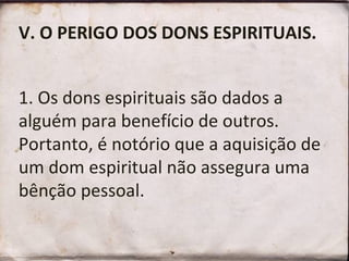V. O PERIGO DOS DONS ESPIRITUAIS.
1. Os dons espirituais são dados a
alguém para benefício de outros.
Portanto, é notório que a aquisição de
um dom espiritual não assegura uma
bênção pessoal.
 