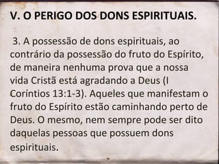 V. O PERIGO DOS DONS ESPIRITUAIS.
3. A possessão de dons espirituais, ao
contrário da possessão do fruto do Espírito,
de maneira nenhuma prova que a nossa
vida Cristã está agradando a Deus (I
Coríntios 13:1-3). Aqueles que manifestam o
fruto do Espírito estão caminhando perto de
Deus. O mesmo, nem sempre pode ser dito
daquelas pessoas que possuem dons
espirituais.
 