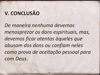 V. CONCLUSÃO
De maneira nenhuma devemos
menosprezar os dons espirituais, mas,
devemos ficar atentos àqueles que
abusam dos dons ou confiam neles
como prova de aceitação pessoal para
com Deus.
 