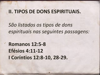II. TIPOS DE DONS ESPIRITUAIS.
São listados os tipos de dons
espirituais nas seguintes passagens:
Romanos 12:5-8
Efésios 4:11-12
I Coríntios 12:8-10, 28-29.
 