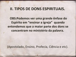 II. TIPOS DE DONS ESPIRITUAIS.
OBS:Podemos ver uma grande ênfase do
Espírito em “ensinar a igreja” quando
entendemos que a maior parte dos dons se
concentram no ministério da palavra.
(Apostolado, Ensino, Profecia, Ciência e etc).
 