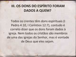 III. OS DONS DO ESPÍRITO FORAM DADOS A QUEM?  Todos os crentes têm dons espirituais (I Pedro 4:10, I Coríntios 12:7), contudo é correto dizer que os dons foram dados à igreja. Nem todos os cristãos são membros de uma das igrejas do Senhor, mas é vontade de Deus que eles sejam.  