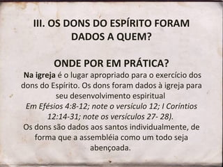 III. OS DONS DO ESPÍRITO FORAM DADOS A QUEM? ONDE POR EM PRÁTICA?  Na igreja  é o lugar apropriado para o exercício dos dons do Espírito. Os dons foram dados à igreja para seu desenvolvimento espiritual  Em Efésios 4:8-12; note o versículo 12; I Coríntios 12:14-31; note os versículos 27- 28).  Os dons são dados aos santos individualmente, de forma que a assembléia como um todo seja abençoada.  