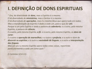I. DEFINIÇÃO DE DONS ESPIRITUAIS “ Ora, há diversidade de  dons , mas o Espírito é o mesmo.  E há diversidade de  ministérios , mas o Senhor é o mesmo.  E há diversidade de  operações , mas é o mesmo Deus que opera tudo em todos.  Mas a manifestação do Espírito é dada a cada um, para o que for  útil.  Porque a um pelo Espírito é dada a palavra da  sabedoria ; e a outro, pelo mesmo Espírito, a palavra da  ciência ;  E a outro, pelo mesmo Espírito,  a fé ; e a outro, pelo mesmo Espírito, os  dons de curar ;  E a outro a  operação de maravilhas ; e a outro a  profecia ; e a outro o dom de  discernir os espíritos ; e a outro a  variedade de línguas ; e a outro a  interpretação das línguas .  Mas um só e o mesmo Espírito opera todas estas coisas, repartindo particularmente a cada um como quer.”    (I Coríntios 12:4-11).  