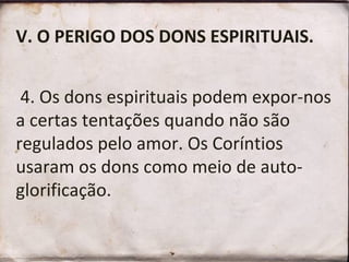 V. O PERIGO DOS DONS ESPIRITUAIS.    4. Os dons espirituais podem expor-nos a certas tentações quando não são regulados pelo amor. Os Coríntios usaram os dons como meio de auto-glorificação.  
