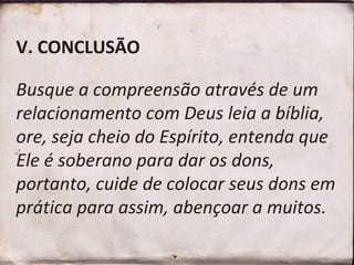 V. CONCLUSÃO   Busque a compreensão através de um relacionamento com Deus leia a bíblia, ore, seja cheio do Espírito, entenda que Ele é soberano para dar os dons, portanto, cuide de colocar seus dons em prática para assim, abençoar a muitos.  