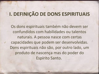 I. DEFINIÇÃO DE DONS ESPIRITUAIS Os dons espirituais também não devem ser confundidos com habilidades ou talentos naturais. A pessoa nasce com certas capacidades que podem ser desenvolvidas. Dons espirituais não são, por outro lado, um produto de nascença mas do poder do Espírito Santo.  
