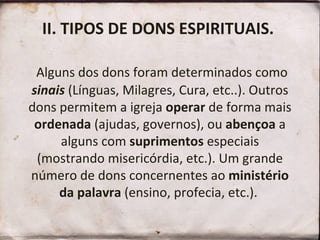 II. TIPOS DE DONS ESPIRITUAIS.    Alguns dos dons foram determinados como  sinais  (Línguas, Milagres, Cura, etc..). Outros dons permitem a igreja  operar  de forma mais  ordenada  (ajudas, governos), ou  abençoa  a alguns com  suprimentos  especiais (mostrando misericórdia, etc.). Um grande número de dons concernentes ao  ministério da palavra  (ensino, profecia, etc.).  