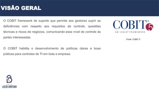 O COBIT framework de suporte que permite aos gestores suprir as
deficiências com respeito aos requisitos de controle, questões
técnicas e riscos de negócios, comunicando esse nível de controle às
partes interessadas.
O COBIT habilita o desenvolvimento de políticas claras e boas
práticas para controles de TI em toda a empresa.
Fonte: COBIT 5
VISÃO GERAL
 