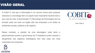 O CobiT 5, cita que a informação é um recurso chave para qualquer
empresa e a tecnologia tem um papel muito importante durante todo o
seu ciclo de vida. A denominada TI (Tecnologia da Informação) tem se
tornado cada vez mais um órgão vital nas empresas e em todos os
ambientes sociais, públicos e de negócio.
Nesse contexto, a adoção de uma abordagem onde tanto o
gerenciamento quanto a governança da TI trabalham juntos visando o
atingimento dos objetivos estratégicos tem sido cada vez mais
valorizada nas empresas.
Fonte: COBIT 5
VISÃO GERAL
 