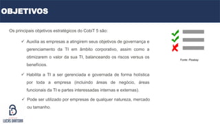 OBJETIVOS
Os principais objetivos estratégicos do CobiT 5 são:
Fonte: Pixabay
 Auxilia as empresas a atingirem seus objetivos de governança e
gerenciamento da TI em âmbito corporativo, assim como a
otimizarem o valor da sua TI, balanceando os riscos versus os
benefícios.
 Habilita a TI a ser gerenciada e governada de forma holística
por toda a empresa (incluindo áreas de negócio, áreas
funcionais da TI e partes interessadas internas e externas).
 Pode ser utilizado por empresas de qualquer natureza, mercado
ou tamanho.
 
