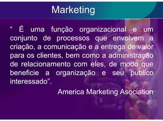 Marketing
“ É uma função organizacional e um
conjunto de processos que envolvem a
criação, a comunicação e a entrega de valor
para os clientes, bem como a administração
de relacionamento com eles, de modo que
beneficie a organização e seu publico
interessado”.
               America Marketing Asociation
 