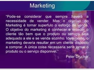 Marketing
“Pode-se considerar que sempre haverá a
necessidade de vender. Mas o objetivo do
Marketing é tornar superfulo o esforço de venda.
O objetivo do marketing é conhecer e enteder o
cliente tão bem que o produto ou serviço seja
adequado a ele e se venda sozinho. Idelamente, o
marketing deveria resultar em um cliente disposto
a comprar. A única coisa necessaria seria tornar o
produto ou o serviço disponivel.”
                                    Peter Drucker
 