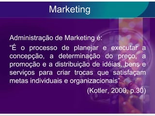 Marketing

Administração de Marketing é:
“É o processo de planejar e executar a
concepção, a determinação do preço, a
promoção e a distribuição de idéias, bens e
serviços para criar trocas que satisfaçam
metas individuais e organizacionais”
                         (Kotler, 2000, p.30)
 