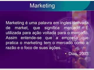 Marketing

Marketing é uma palavra em ingles derivada
de market, que significa mercado. É
utilizada para ação voltada para o mercado.
Assim entende-se que a empresa que
pratica o marketing tem o mercado como a
razão e o foco de suas ações.
                                • Dias, 2003
 
