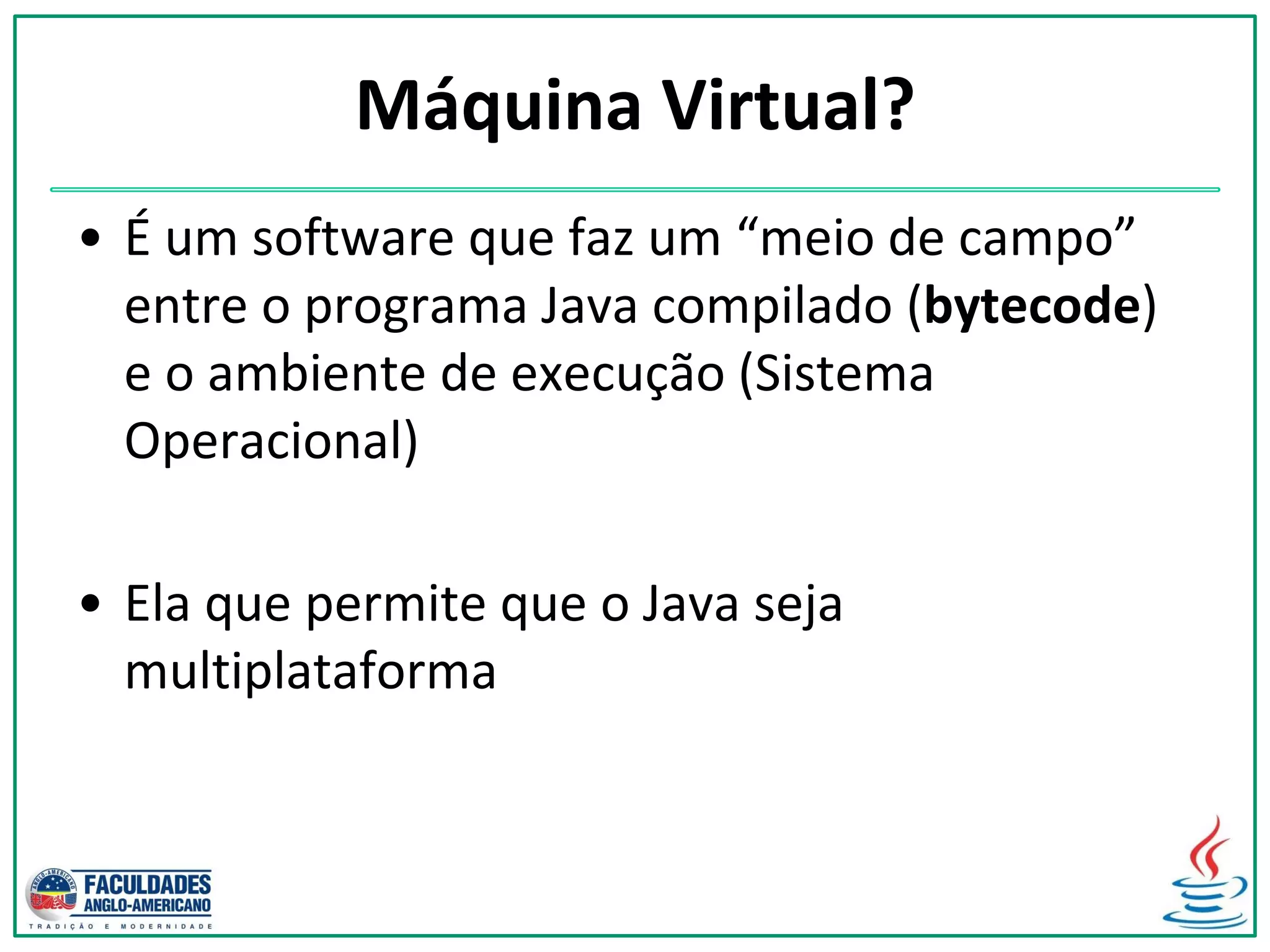Máquina Virtual?
• É um software que faz um “meio de campo”
entre o programa Java compilado (bytecode)
e o ambiente de execução (Sistema
Operacional)
• Ela que permite que o Java seja
multiplataforma
 