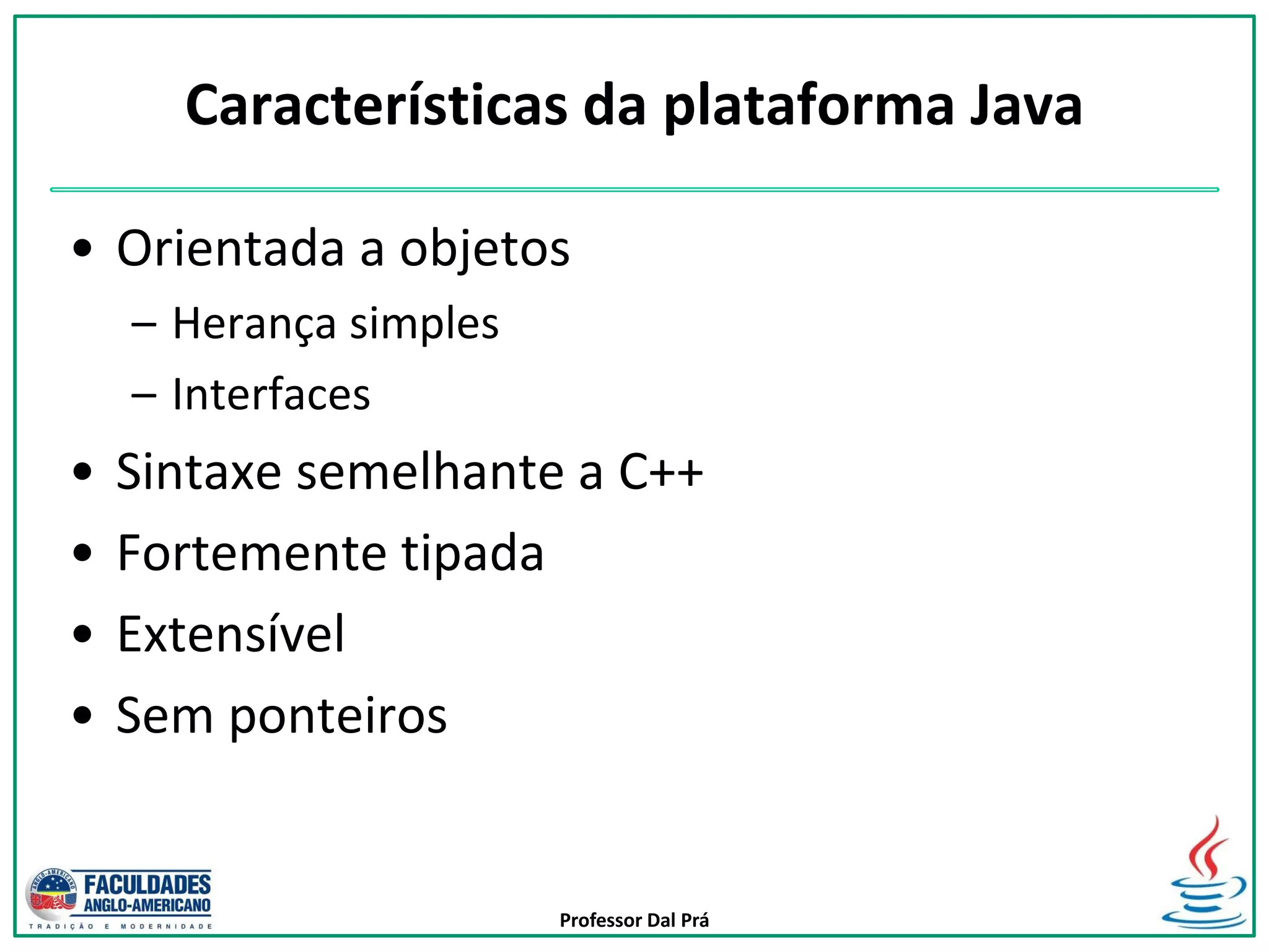 Professor Dal Prá
Características da plataforma Java
• Orientada a objetos
– Herança simples
– Interfaces
• Sintaxe semelhante a C++
• Fortemente tipada
• Extensível
• Sem ponteiros
 