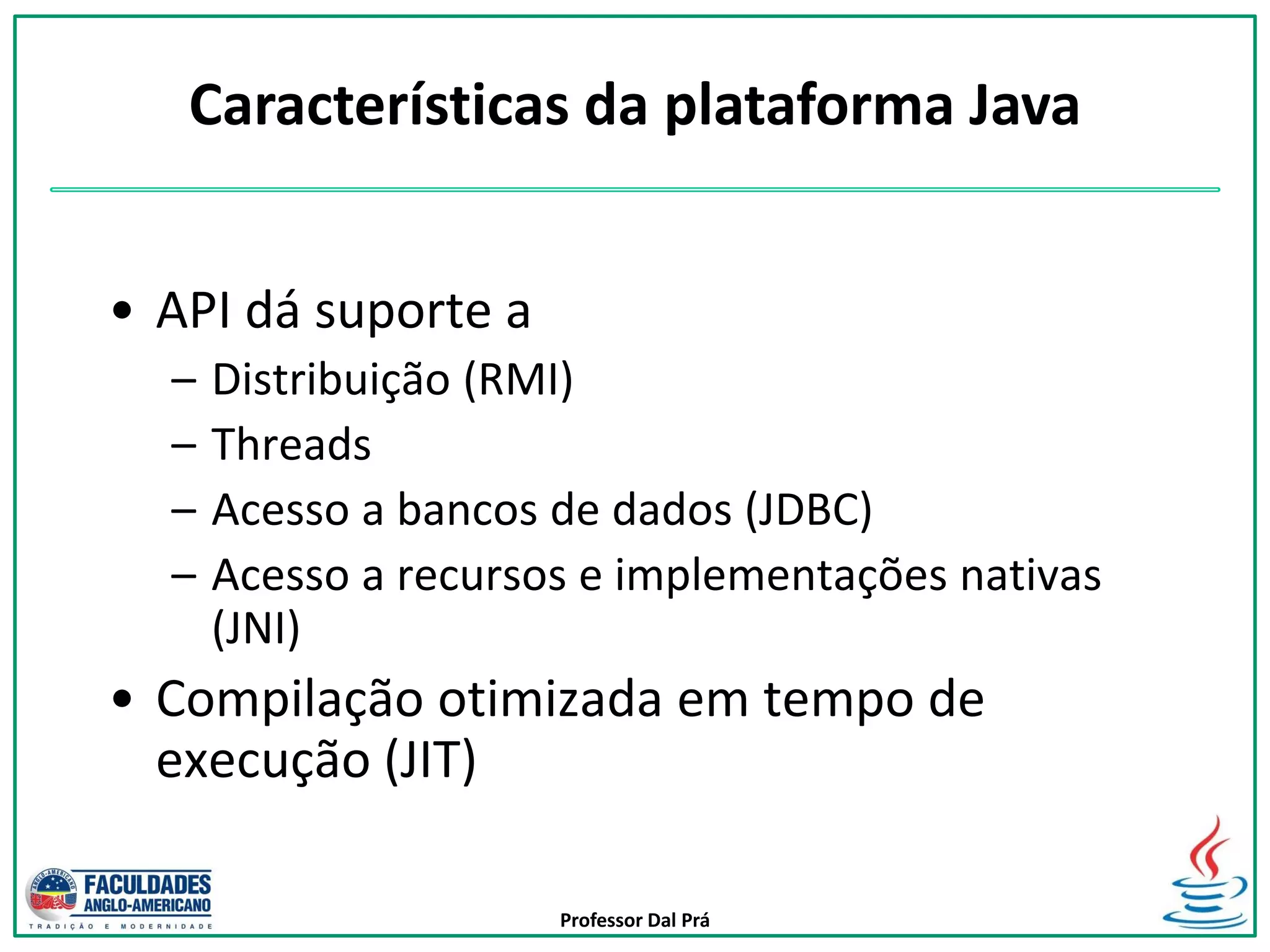 Professor Dal Prá
• API dá suporte a
– Distribuição (RMI)
– Threads
– Acesso a bancos de dados (JDBC)
– Acesso a recursos e implementações nativas
(JNI)
• Compilação otimizada em tempo de
execução (JIT)
Características da plataforma Java
 