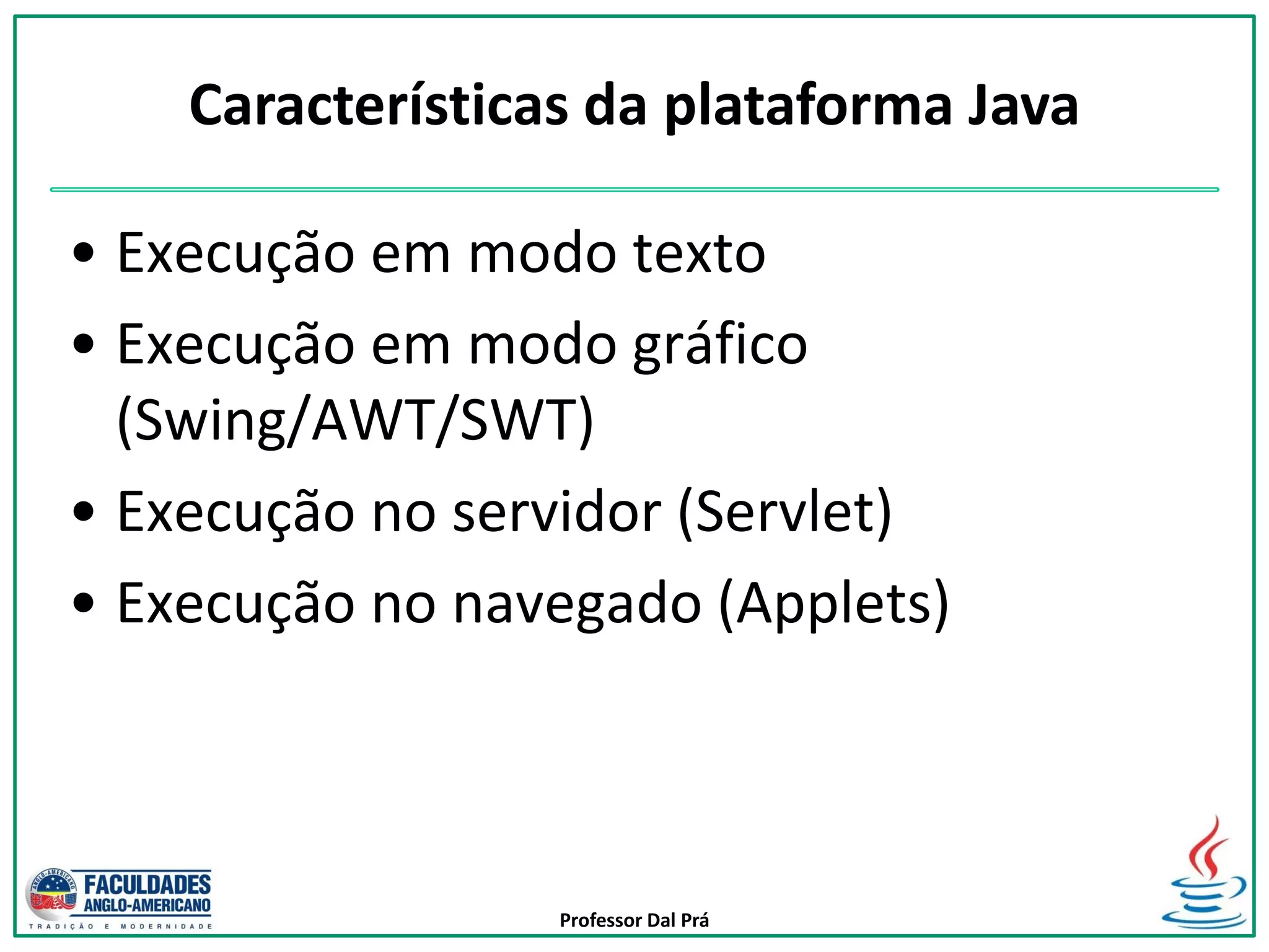 Professor Dal Prá
• Execução em modo texto
• Execução em modo gráfico
(Swing/AWT/SWT)
• Execução no servidor (Servlet)
• Execução no navegado (Applets)
Características da plataforma Java
 