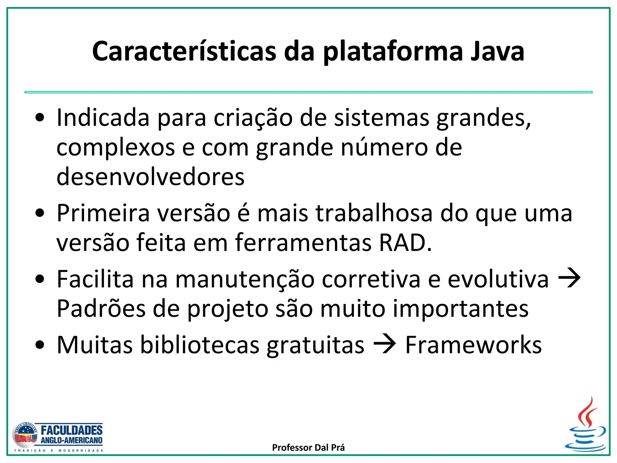 Professor Dal Prá
• Indicada para criação de sistemas grandes,
complexos e com grande número de
desenvolvedores
• Primeira versão é mais trabalhosa do que uma
versão feita em ferramentas RAD.
• Facilita na manutenção corretiva e evolutiva 
Padrões de projeto são muito importantes
• Muitas bibliotecas gratuitas  Frameworks
Características da plataforma Java
 