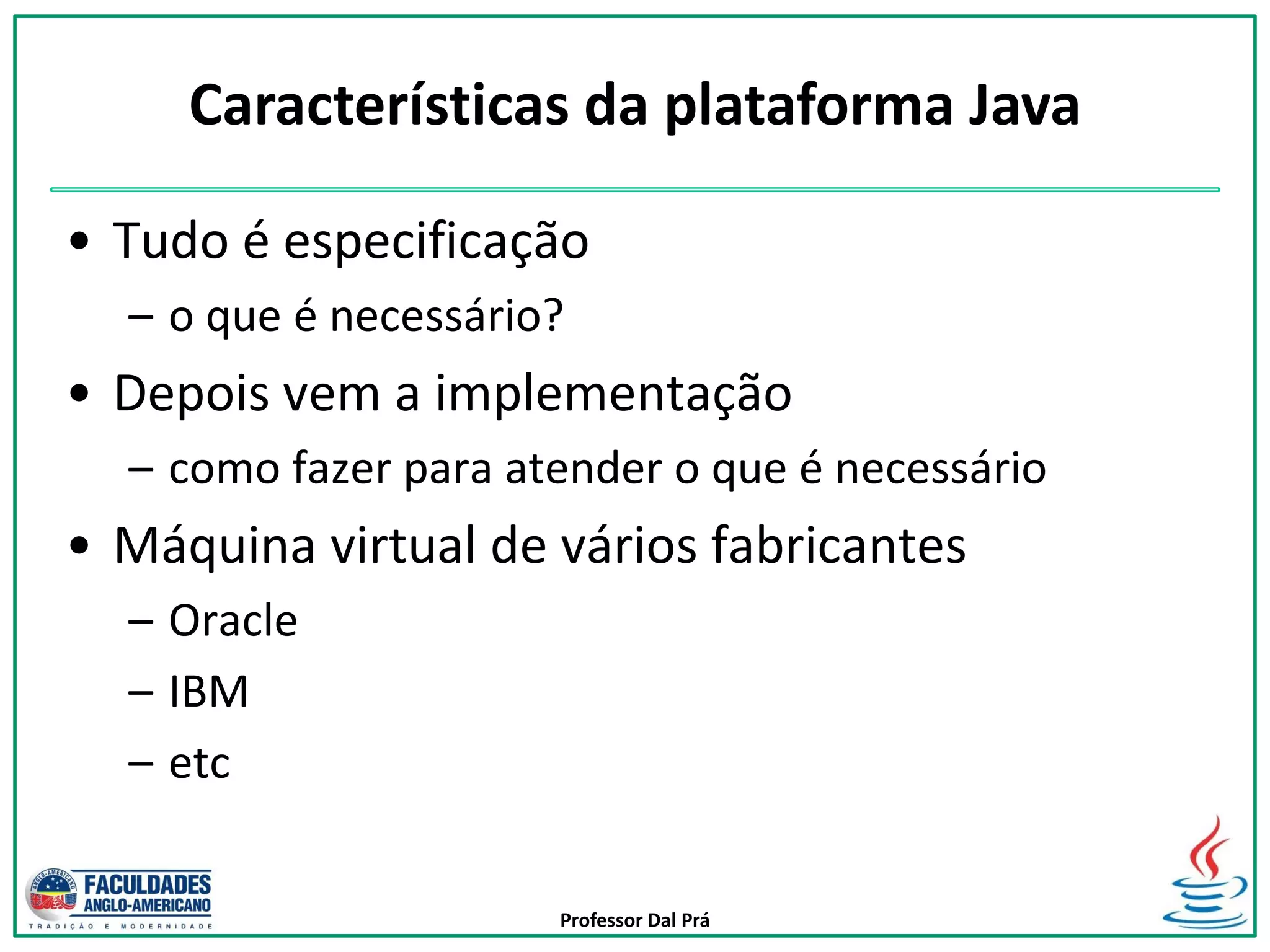 Professor Dal Prá
• Tudo é especificação
– o que é necessário?
• Depois vem a implementação
– como fazer para atender o que é necessário
• Máquina virtual de vários fabricantes
– Oracle
– IBM
– etc
Características da plataforma Java
 