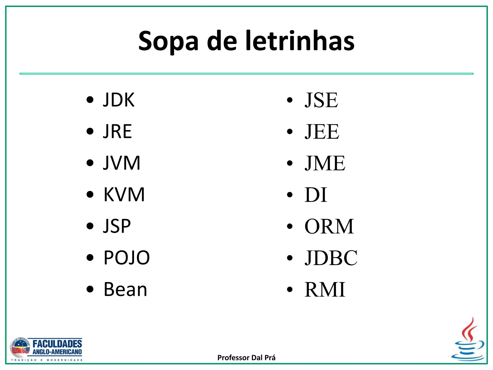 Professor Dal Prá
Sopa de letrinhas
• JDK
• JRE
• JVM
• KVM
• JSP
• POJO
• Bean
• JSE
• JEE
• JME
• DI
• ORM
• JDBC
• RMI
 