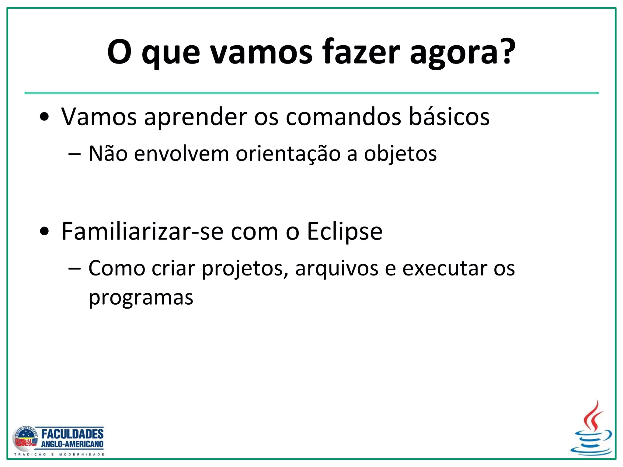 O que vamos fazer agora?
• Vamos aprender os comandos básicos
– Não envolvem orientação a objetos
• Familiarizar-se com o Eclipse
– Como criar projetos, arquivos e executar os
programas
 