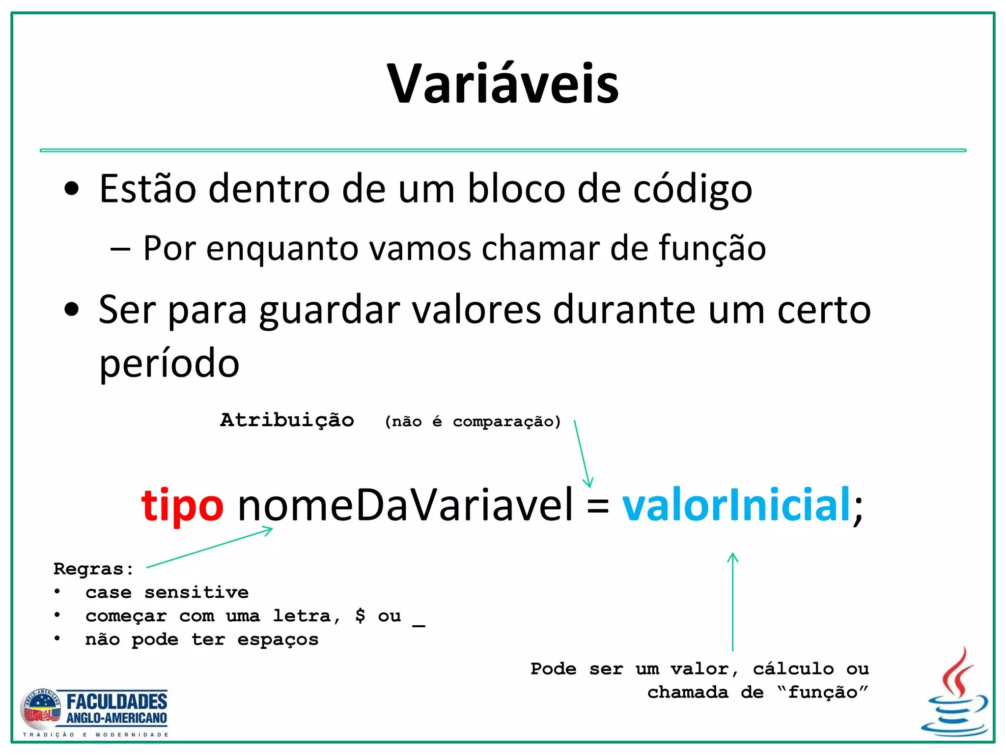 Variáveis
• Estão dentro de um bloco de código
– Por enquanto vamos chamar de função
• Ser para guardar valores durante um certo
período
tipo nomeDaVariavel = valorInicial;
Atribuição (não é comparação)
Pode ser um valor, cálculo ou
chamada de “função”
Regras:
• case sensitive
• começar com uma letra, $ ou _
• não pode ter espaços
 