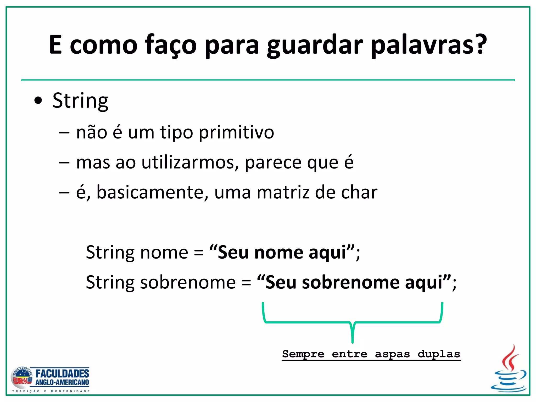 E como faço para guardar palavras?
• String
– não é um tipo primitivo
– mas ao utilizarmos, parece que é
– é, basicamente, uma matriz de char
String nome = “Seu nome aqui”;
String sobrenome = “Seu sobrenome aqui”;
Sempre entre aspas duplas
 