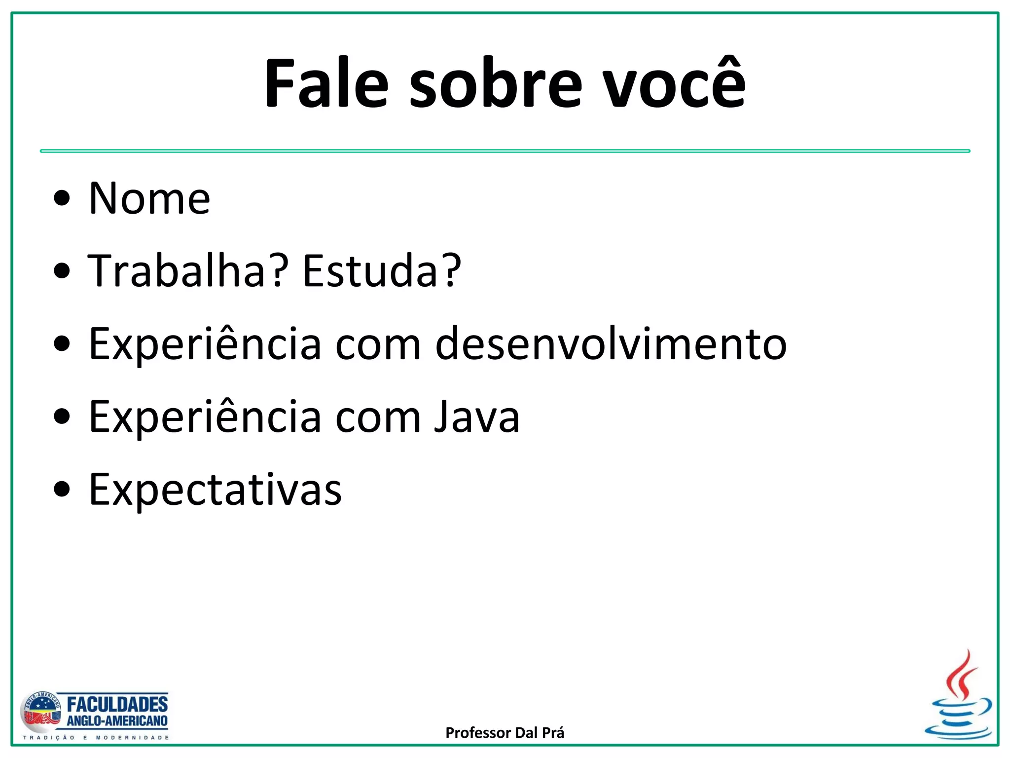 Professor Dal Prá
Fale sobre você
• Nome
• Trabalha? Estuda?
• Experiência com desenvolvimento
• Experiência com Java
• Expectativas
 