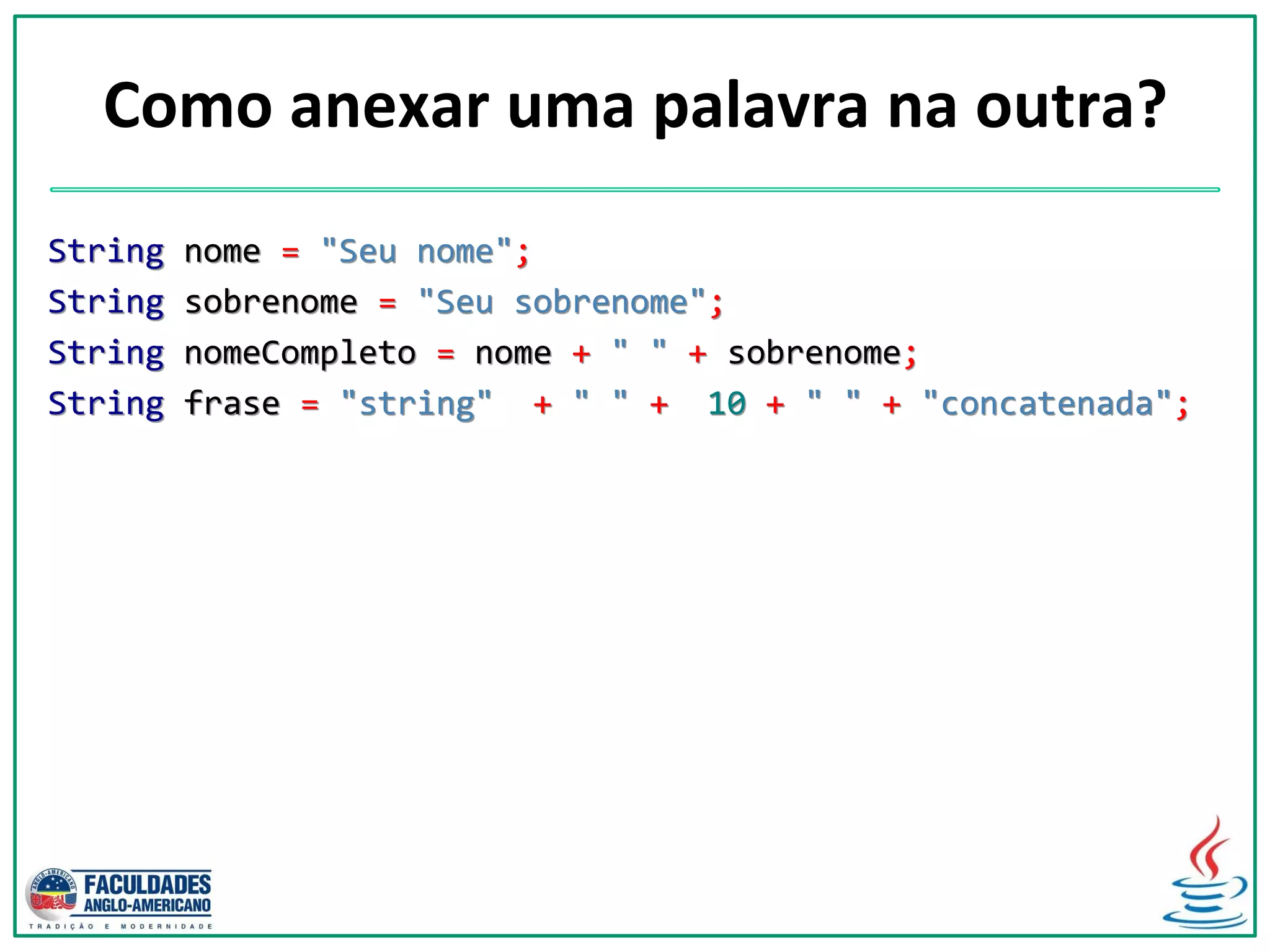 Como anexar uma palavra na outra?
String nome = "Seu nome";
String sobrenome = "Seu sobrenome";
String nomeCompleto = nome + " " + sobrenome;
String frase = "string" + " " + 10 + " " + "concatenada";
 