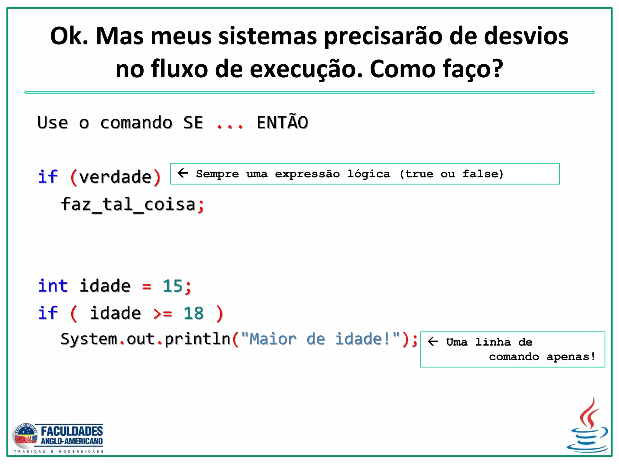 Ok. Mas meus sistemas precisarão de desvios
no fluxo de execução. Como faço?
Use o comando SE ... ENTÃO
if (verdade)
faz_tal_coisa;
int idade = 15;
if ( idade >= 18 )
System.out.println("Maior de idade!");  Uma linha de
comando apenas!
 Sempre uma expressão lógica (true ou false)
 