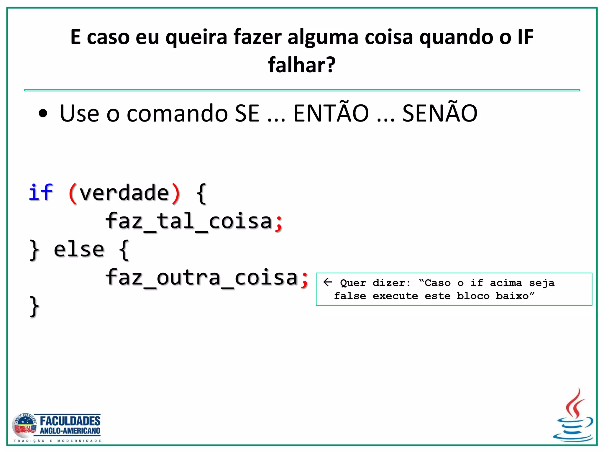 if (verdade) {
faz_tal_coisa;
} else {
faz_outra_coisa;
}
E caso eu queira fazer alguma coisa quando o IF
falhar?
• Use o comando SE ... ENTÃO ... SENÃO
 Quer dizer: “Caso o if acima seja
false execute este bloco baixo”
 