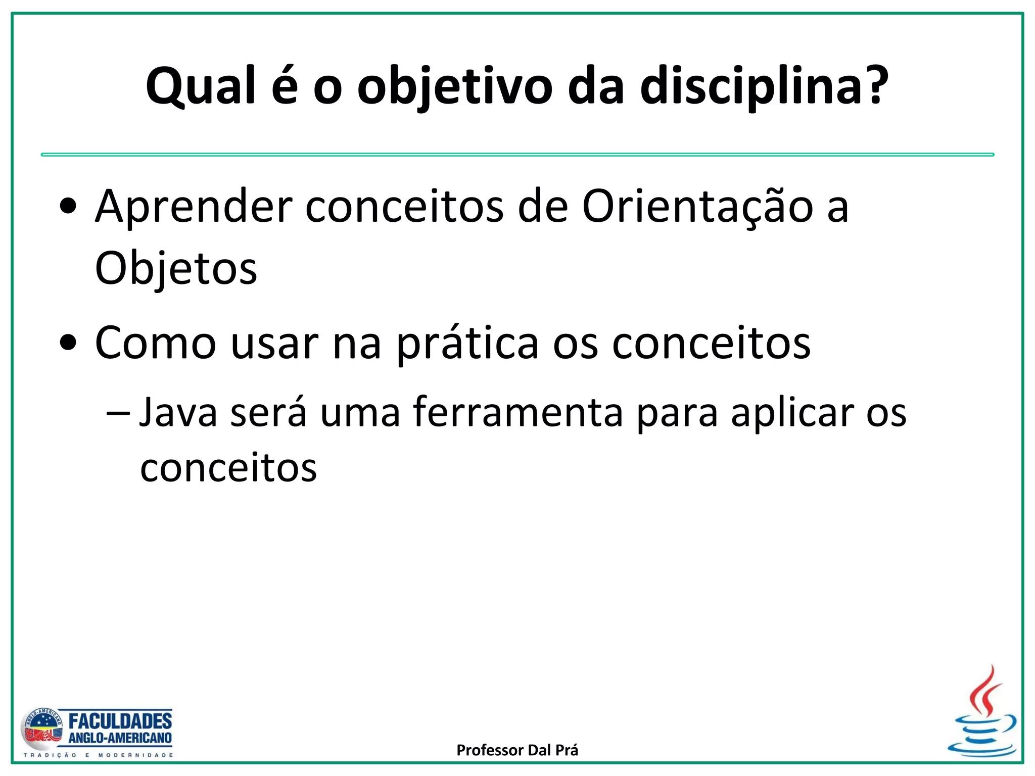 Professor Dal Prá
Qual é o objetivo da disciplina?
• Aprender conceitos de Orientação a
Objetos
• Como usar na prática os conceitos
– Java será uma ferramenta para aplicar os
conceitos
 