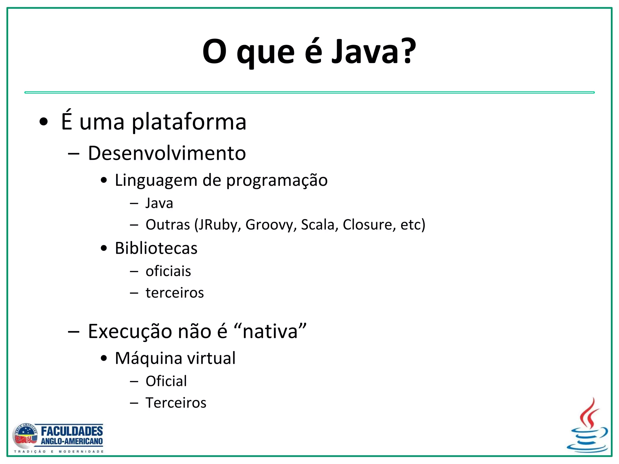 O que é Java?
• É uma plataforma
– Desenvolvimento
• Linguagem de programação
– Java
– Outras (JRuby, Groovy, Scala, Closure, etc)
• Bibliotecas
– oficiais
– terceiros
– Execução não é “nativa”
• Máquina virtual
– Oficial
– Terceiros
 