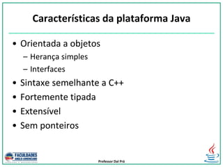Professor Dal Prá
Características da plataforma Java
• Orientada a objetos
– Herança simples
– Interfaces
• Sintaxe semelhante a C++
• Fortemente tipada
• Extensível
• Sem ponteiros
 
