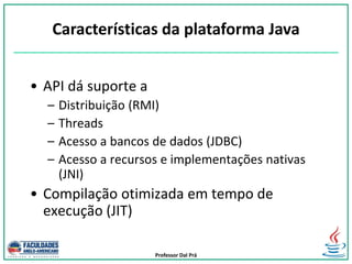 Professor Dal Prá
• API dá suporte a
– Distribuição (RMI)
– Threads
– Acesso a bancos de dados (JDBC)
– Acesso a recursos e implementações nativas
(JNI)
• Compilação otimizada em tempo de
execução (JIT)
Características da plataforma Java
 