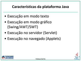 Professor Dal Prá
• Execução em modo texto
• Execução em modo gráfico
(Swing/AWT/SWT)
• Execução no servidor (Servlet)
• Execução no navegado (Applets)
Características da plataforma Java
 