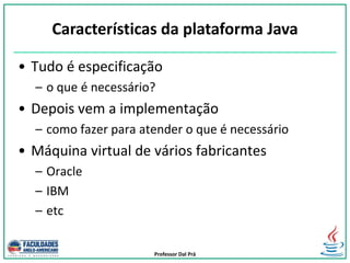 Professor Dal Prá
• Tudo é especificação
– o que é necessário?
• Depois vem a implementação
– como fazer para atender o que é necessário
• Máquina virtual de vários fabricantes
– Oracle
– IBM
– etc
Características da plataforma Java
 